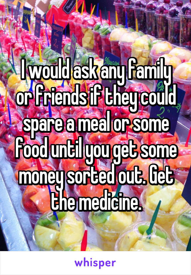 I would ask any family or friends if they could spare a meal or some food until you get some money sorted out. Get the medicine.