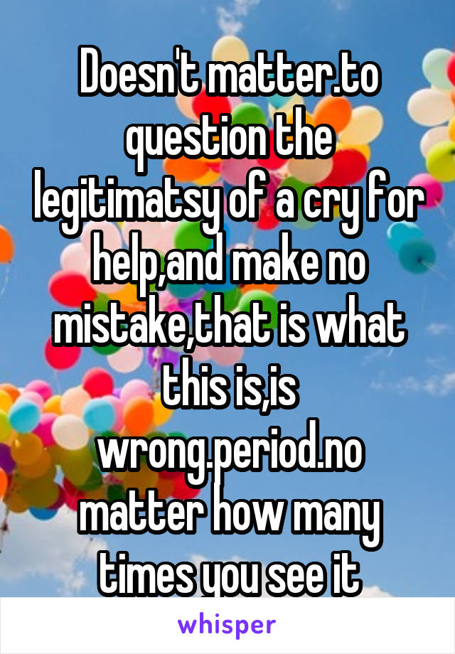 Doesn't matter.to question the legitimatsy of a cry for help,and make no mistake,that is what this is,is wrong.period.no matter how many times you see it