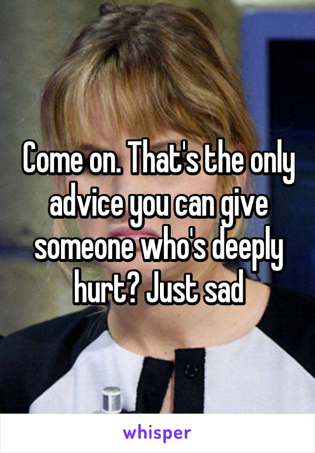 Come on. That's the only advice you can give someone who's deeply hurt? Just sad