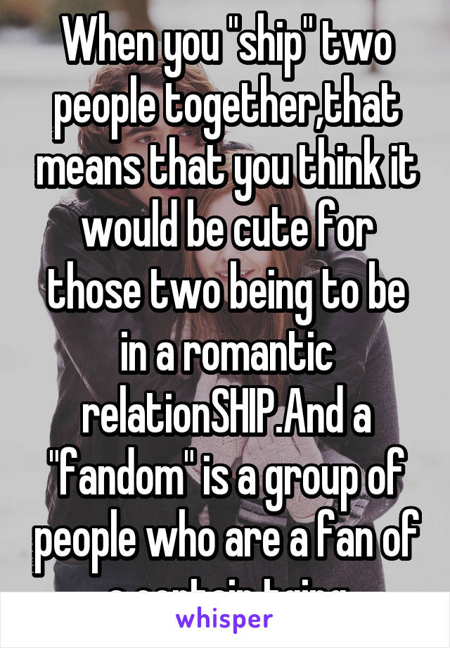 When you "ship" two people together,that means that you think it would be cute for those two being to be in a romantic relationSHIP.And a "fandom" is a group of people who are a fan of a certain tging