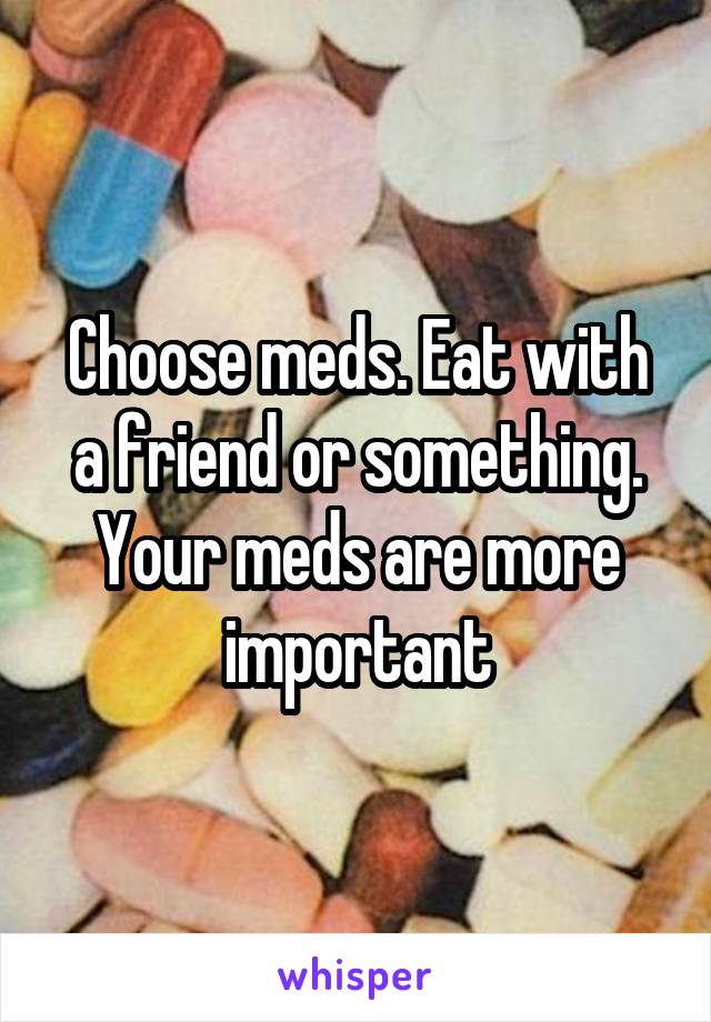 Choose meds. Eat with a friend or something. Your meds are more important