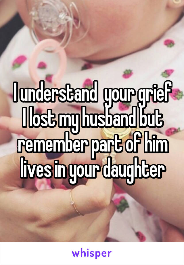 I understand  your grief I lost my husband but remember part of him lives in your daughter