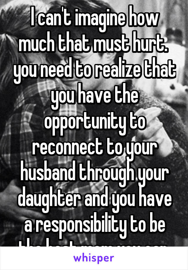 I can't imagine how much that must hurt.  you need to realize that you have the opportunity to reconnect to your husband through your daughter and you have a responsibility to be the best mom you can.