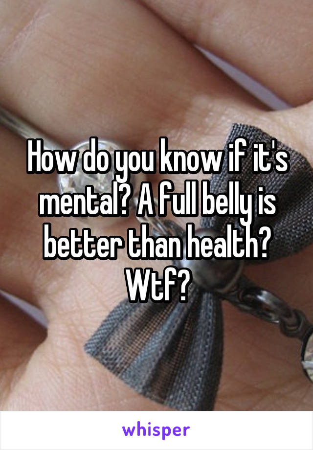 How do you know if it's mental? A full belly is better than health? Wtf?