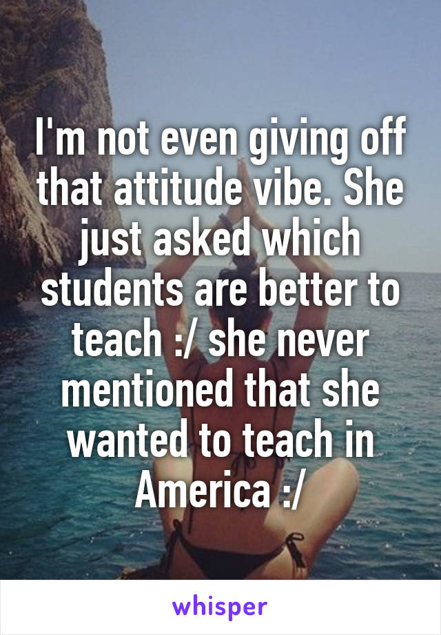 I'm not even giving off that attitude vibe. She just asked which students are better to teach :/ she never mentioned that she wanted to teach in America :/