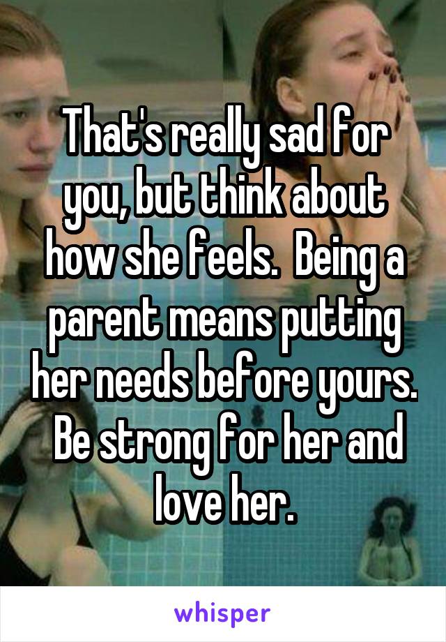 That's really sad for you, but think about how she feels.  Being a parent means putting her needs before yours.  Be strong for her and love her.