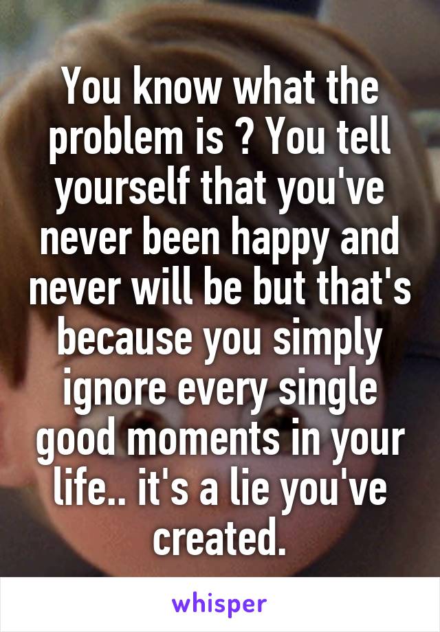 You know what the problem is ? You tell yourself that you've never been happy and never will be but that's because you simply ignore every single good moments in your life.. it's a lie you've created.