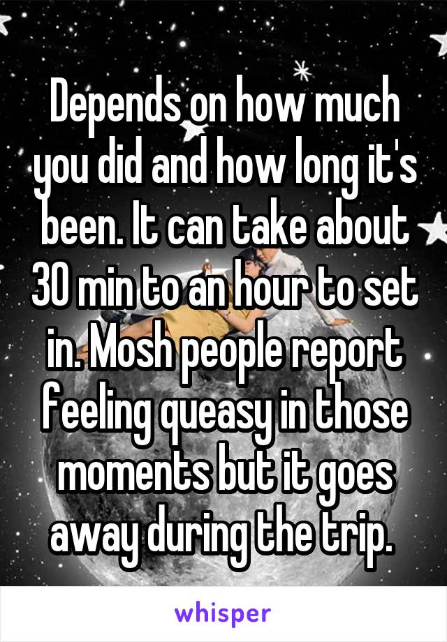 Depends on how much you did and how long it's been. It can take about 30 min to an hour to set in. Mosh people report feeling queasy in those moments but it goes away during the trip. 