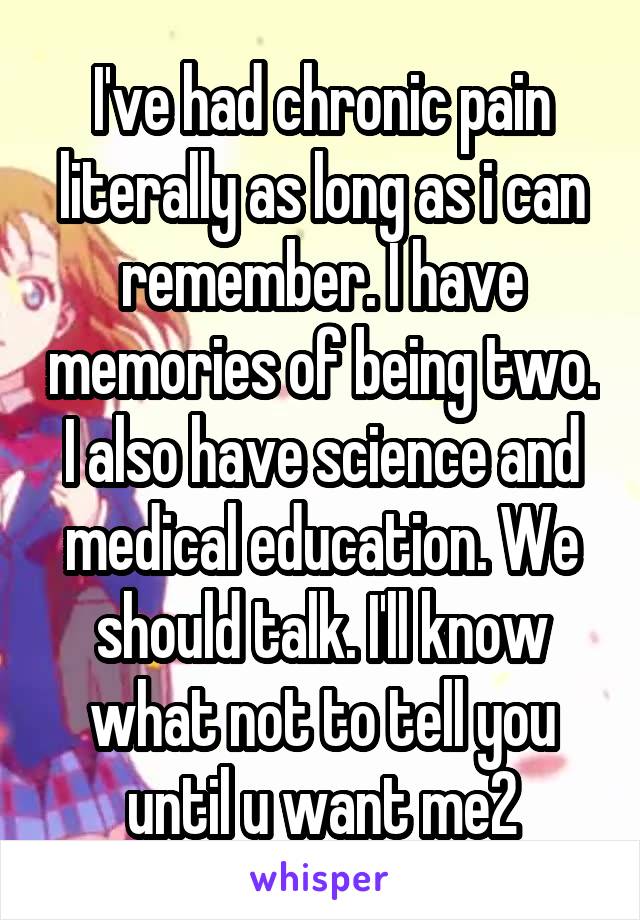 I've had chronic pain literally as long as i can remember. I have memories of being two. I also have science and medical education. We should talk. I'll know what not to tell you until u want me2