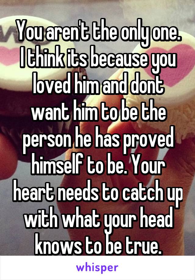 You aren't the only one. I think its because you loved him and dont want him to be the person he has proved himself to be. Your heart needs to catch up with what your head knows to be true.