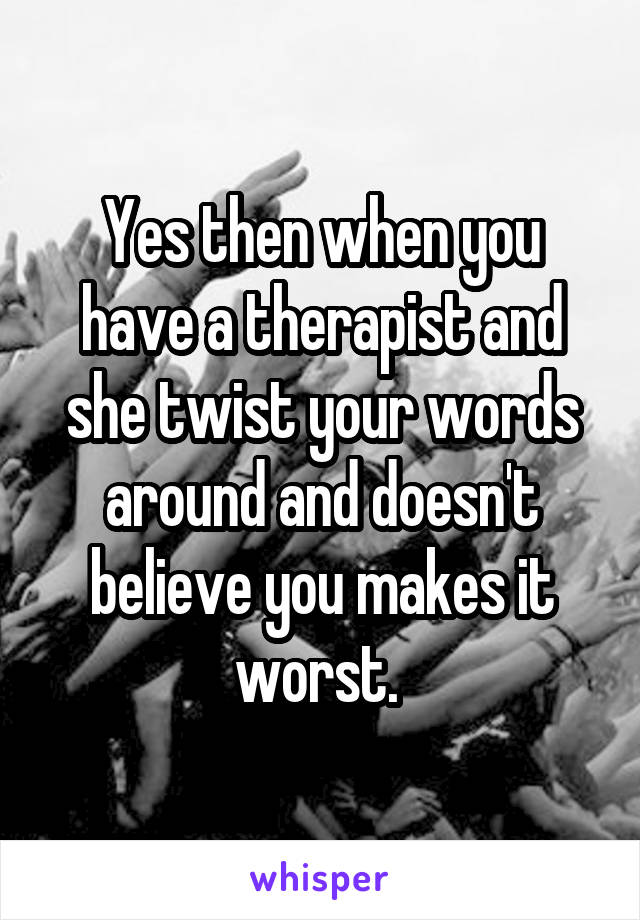 Yes then when you have a therapist and she twist your words around and doesn't believe you makes it worst. 