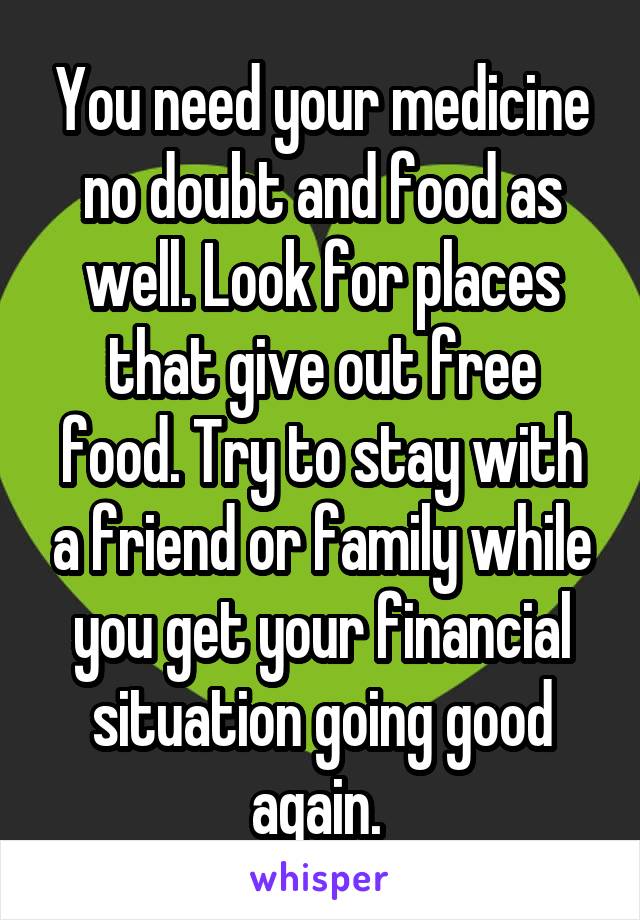 You need your medicine no doubt and food as well. Look for places that give out free food. Try to stay with a friend or family while you get your financial situation going good again. 