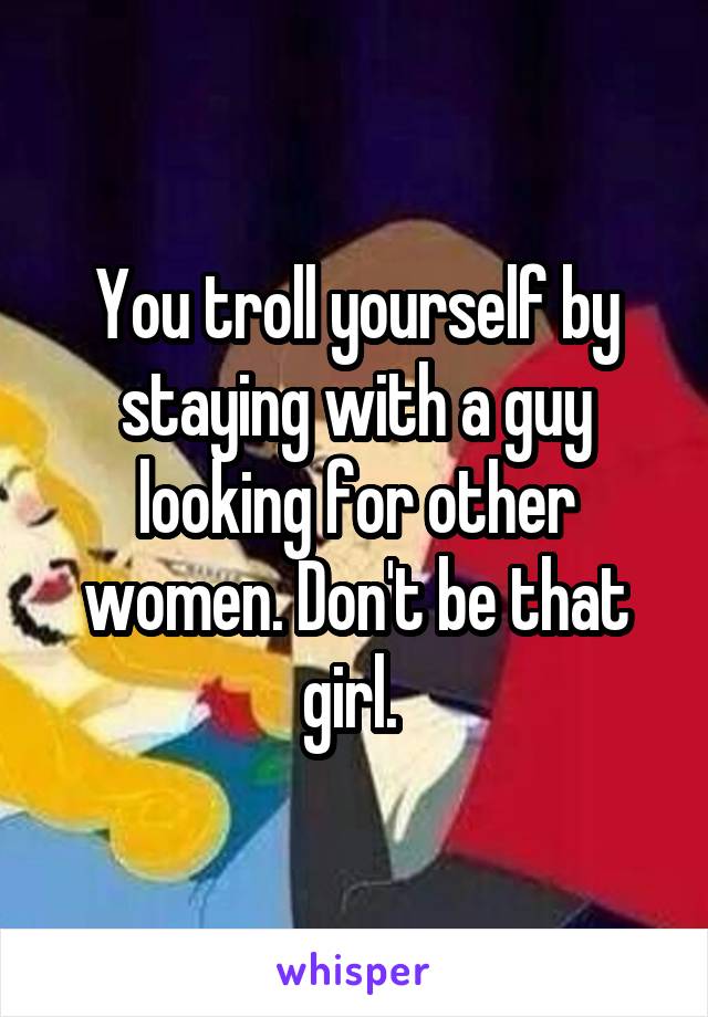You troll yourself by staying with a guy looking for other women. Don't be that girl. 