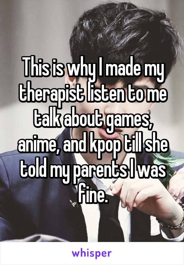 This is why I made my therapist listen to me talk about games, anime, and kpop till she told my parents I was fine.