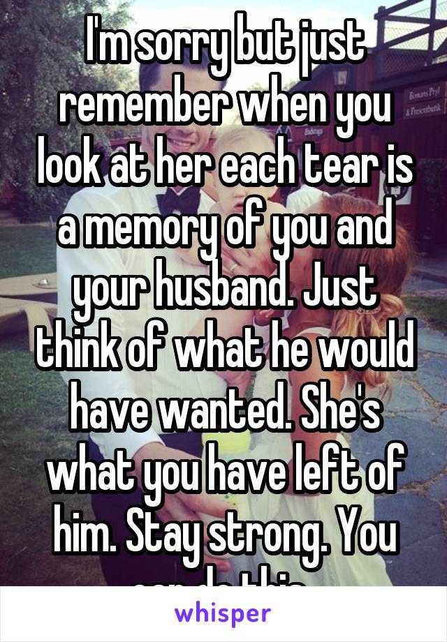 I'm sorry but just remember when you look at her each tear is a memory of you and your husband. Just think of what he would have wanted. She's what you have left of him. Stay strong. You can do this. 