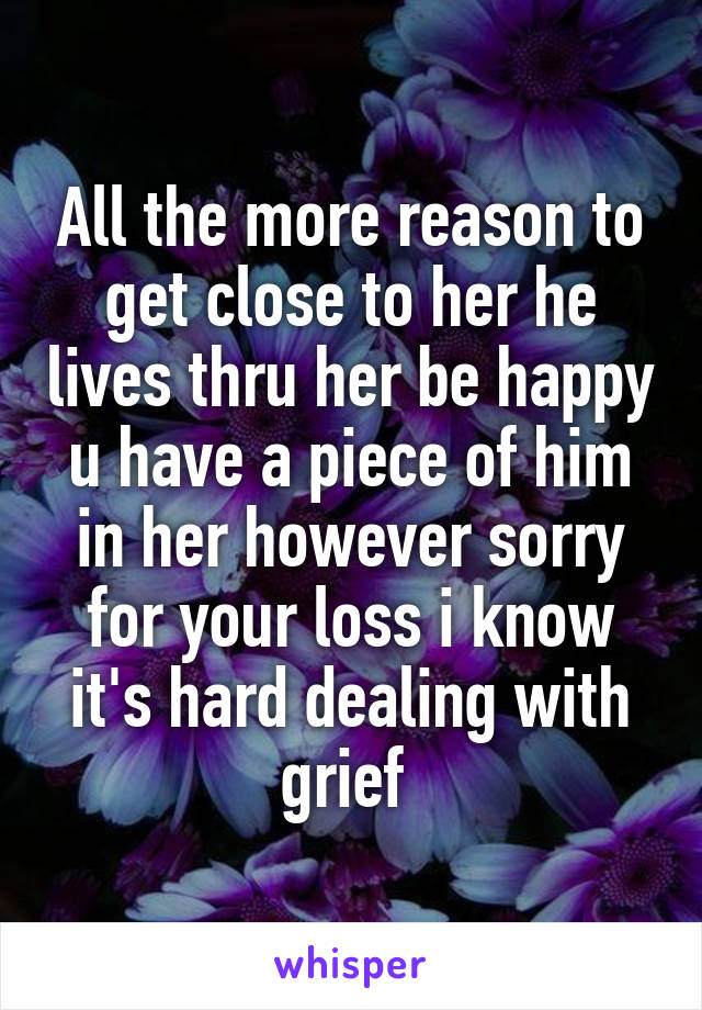 All the more reason to get close to her he lives thru her be happy u have a piece of him in her however sorry for your loss i know it's hard dealing with grief 