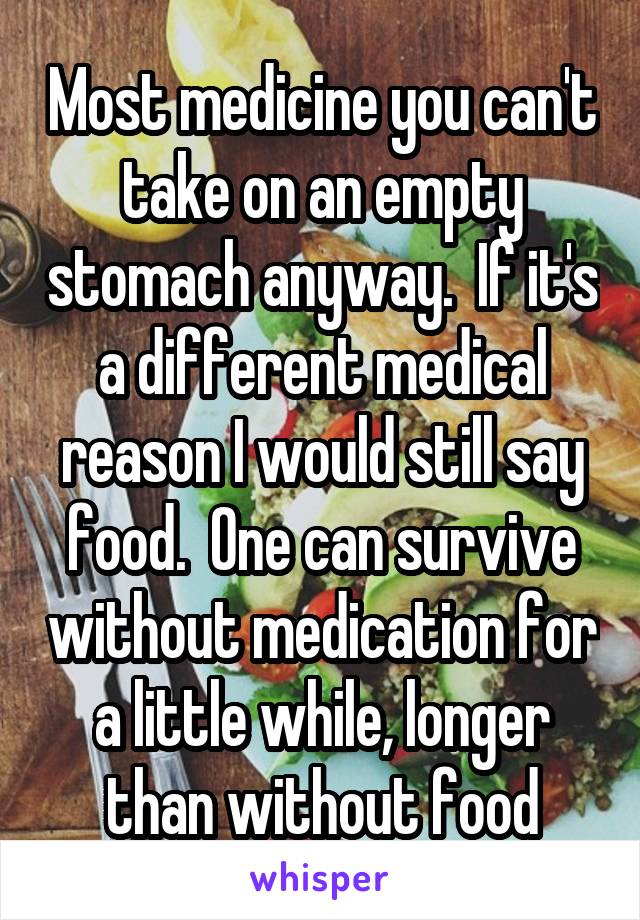 Most medicine you can't take on an empty stomach anyway.  If it's a different medical reason I would still say food.  One can survive without medication for a little while, longer than without food