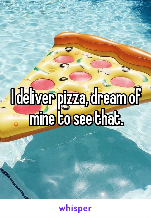 I deliver pizza, dream of mine to see that.
