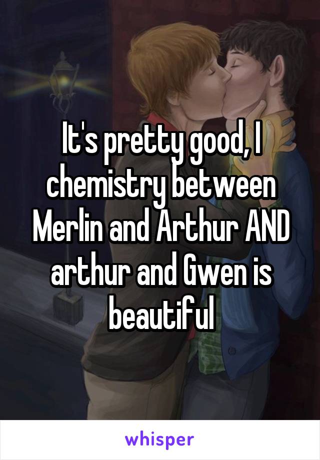 It's pretty good, I chemistry between Merlin and Arthur AND arthur and Gwen is beautiful