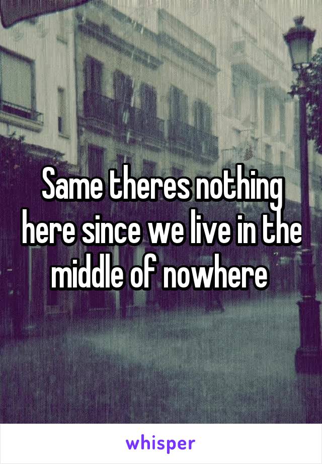 Same theres nothing here since we live in the middle of nowhere 
