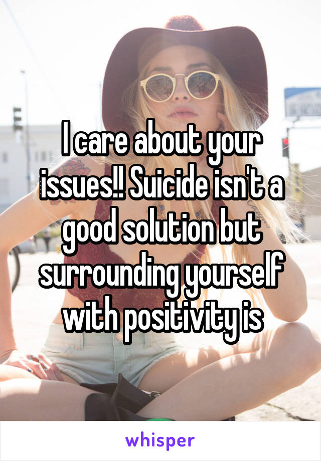 I care about your issues!! Suicide isn't a good solution but surrounding yourself with positivity is