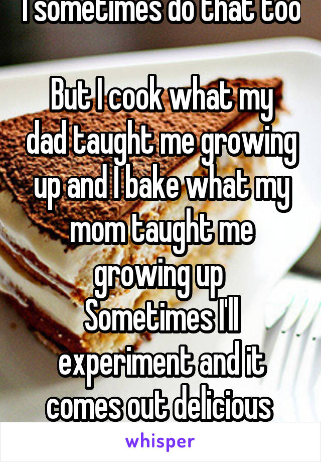 I sometimes do that too 
But I cook what my dad taught me growing up and I bake what my mom taught me growing up 
Sometimes I'll experiment and it comes out delicious 
