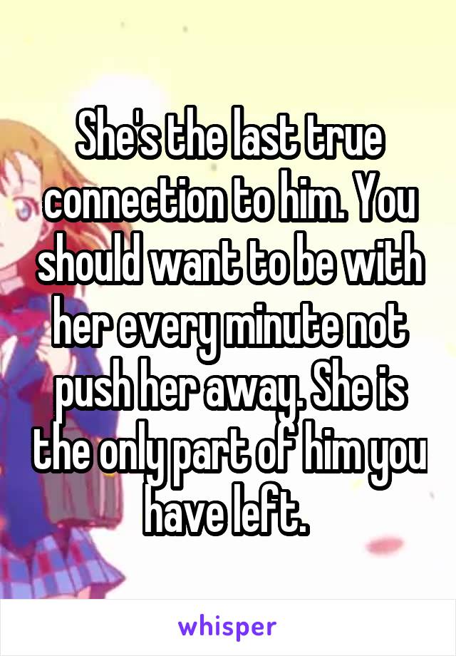 She's the last true connection to him. You should want to be with her every minute not push her away. She is the only part of him you have left. 