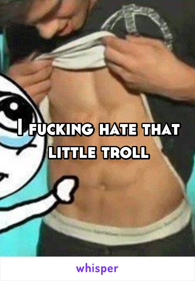 I fucking hate that little troll