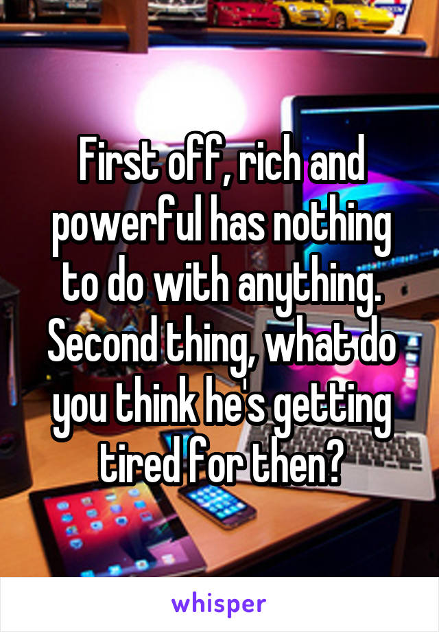 First off, rich and powerful has nothing to do with anything. Second thing, what do you think he's getting tired for then?