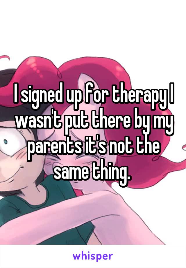 I signed up for therapy I wasn't put there by my parents it's not the same thing. 