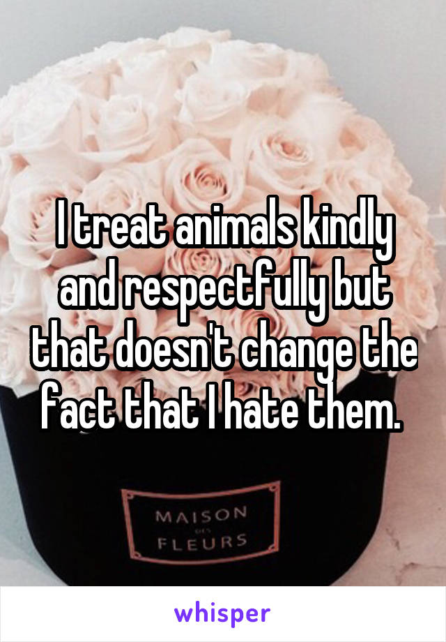 I treat animals kindly and respectfully but that doesn't change the fact that I hate them. 