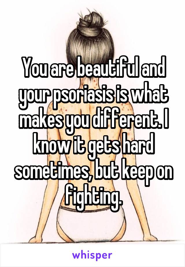 You are beautiful and your psoriasis is what makes you different. I know it gets hard sometimes, but keep on fighting.