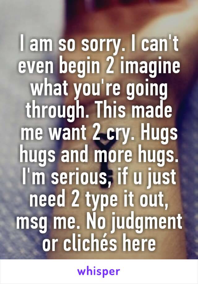 I am so sorry. I can't even begin 2 imagine what you're going through. This made me want 2 cry. Hugs hugs and more hugs. I'm serious, if u just need 2 type it out, msg me. No judgment or clichés here