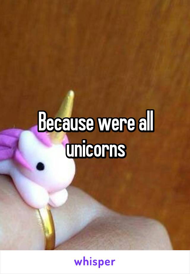 Because were all unicorns