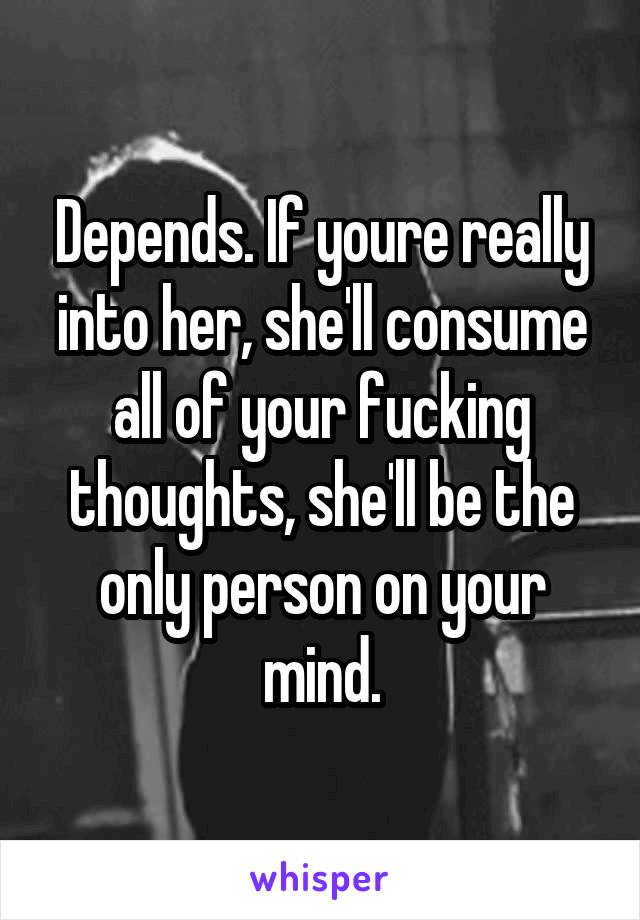Depends. If youre really into her, she'll consume all of your fucking thoughts, she'll be the only person on your mind.