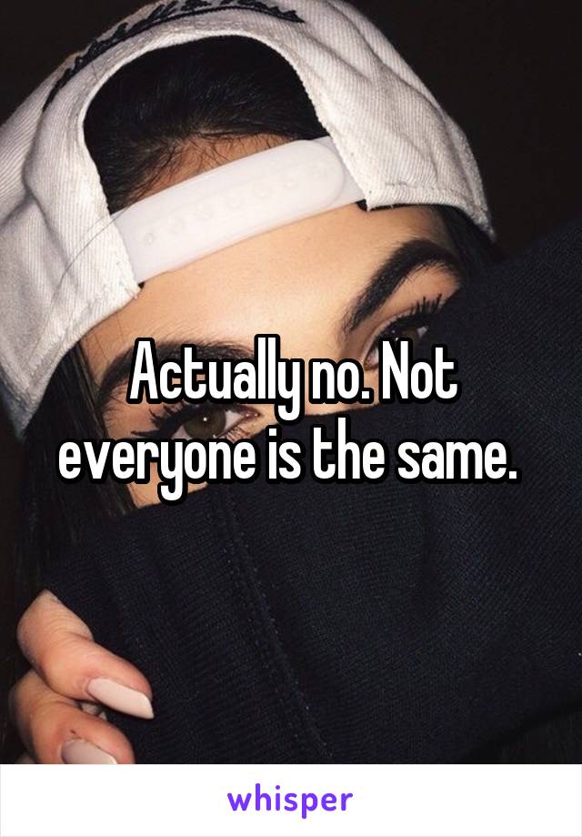 Actually no. Not everyone is the same. 