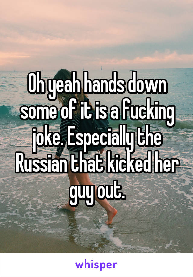 Oh yeah hands down some of it is a fucking joke. Especially the Russian that kicked her guy out.