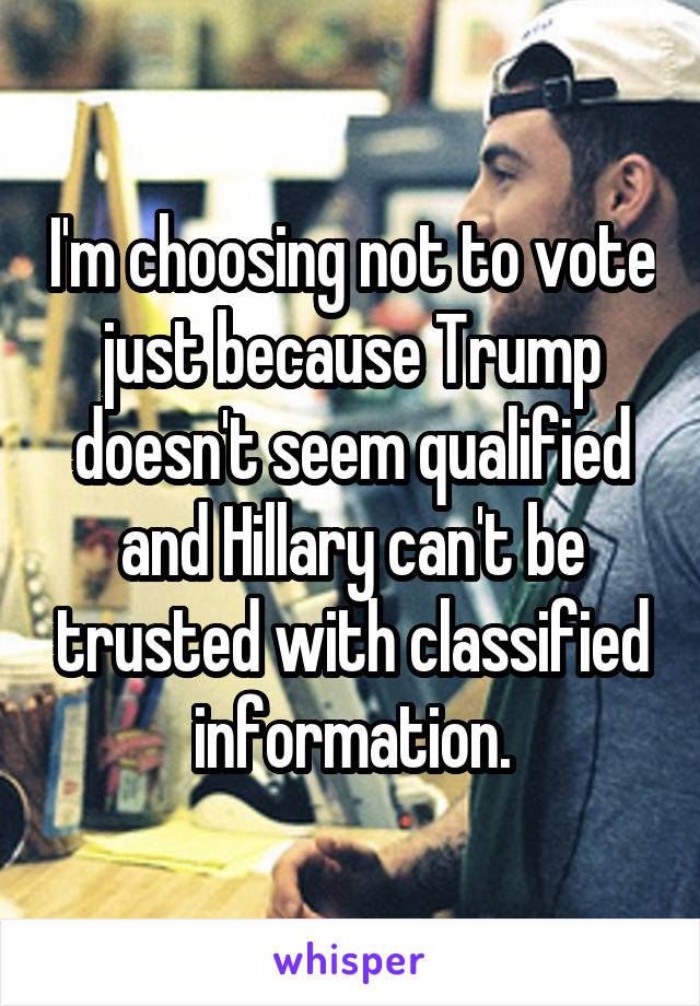I'm choosing not to vote just because Trump doesn't seem qualified and Hillary can't be trusted with classified information.
