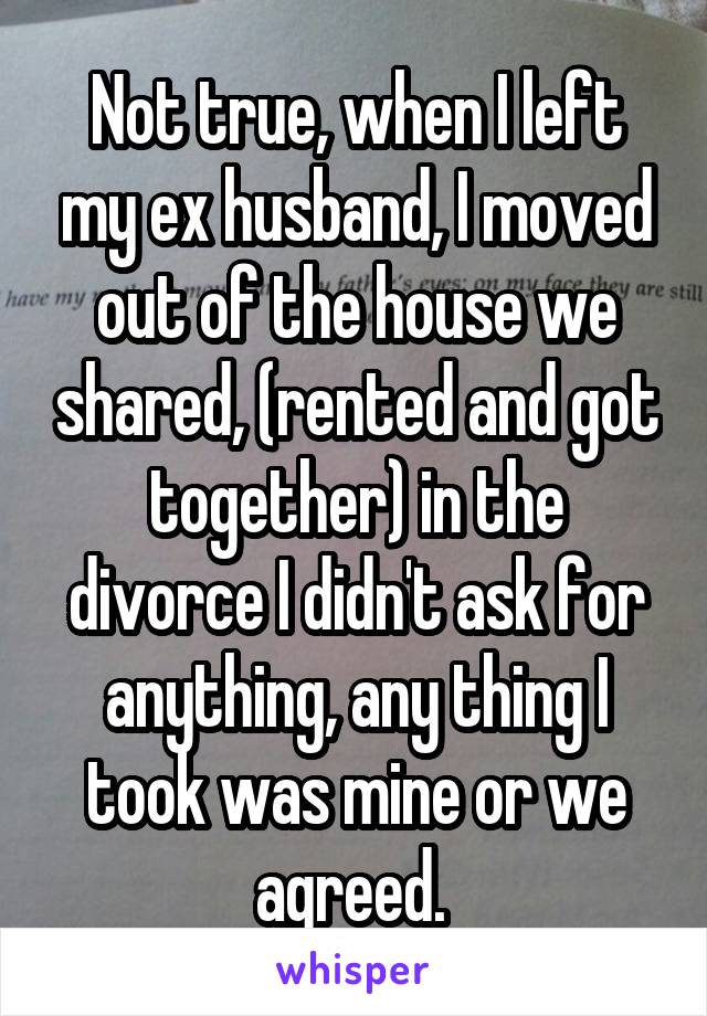 Not true, when I left my ex husband, I moved out of the house we shared, (rented and got together) in the divorce I didn't ask for anything, any thing I took was mine or we agreed. 