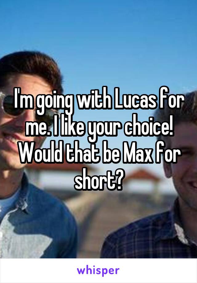 I'm going with Lucas for me. I like your choice! Would that be Max for short?