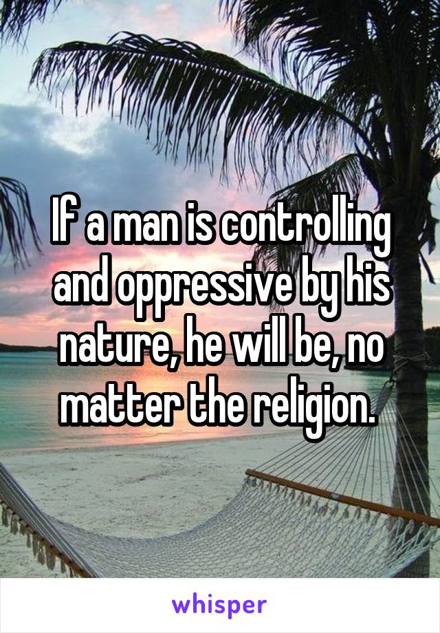 If a man is controlling and oppressive by his nature, he will be, no matter the religion. 