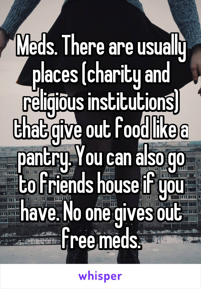 Meds. There are usually places (charity and religious institutions) that give out food like a pantry. You can also go to friends house if you have. No one gives out free meds.