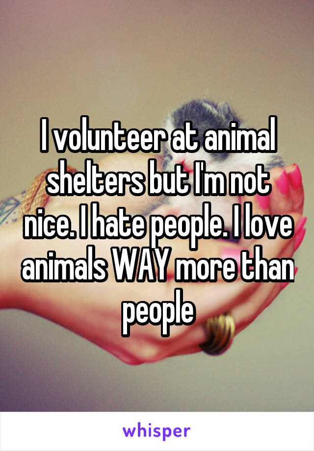 I volunteer at animal shelters but I'm not nice. I hate people. I love animals WAY more than people