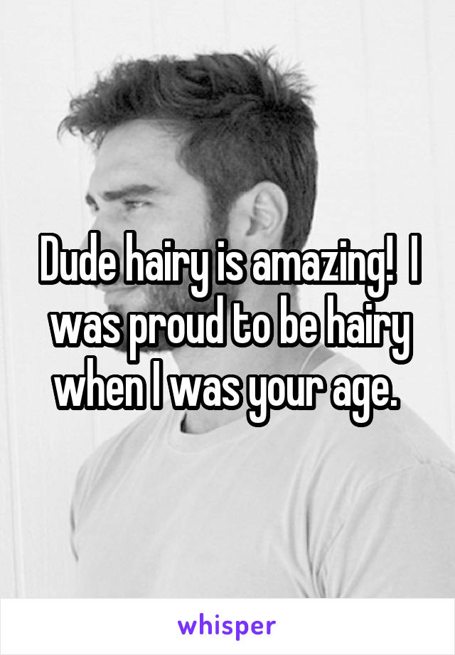 Dude hairy is amazing!  I was proud to be hairy when I was your age. 
