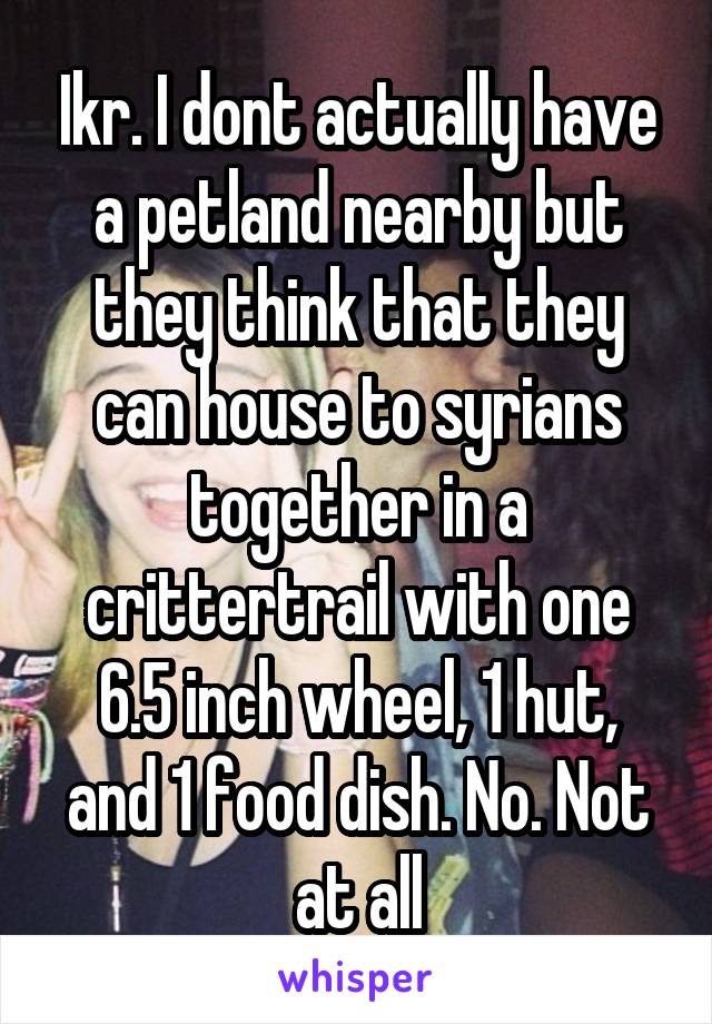 Ikr. I dont actually have a petland nearby but they think that they can house to syrians together in a crittertrail with one 6.5 inch wheel, 1 hut, and 1 food dish. No. Not at all