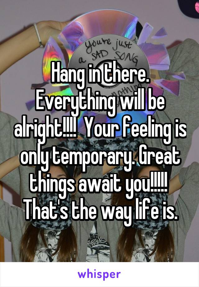 Hang in there. Everything will be alright!!!!  Your feeling is only temporary. Great things await you!!!!!  That's the way life is.