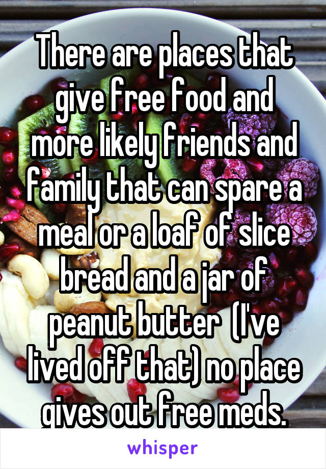 There are places that give free food and more likely friends and family that can spare a meal or a loaf of slice bread and a jar of peanut butter  (I've lived off that) no place gives out free meds.