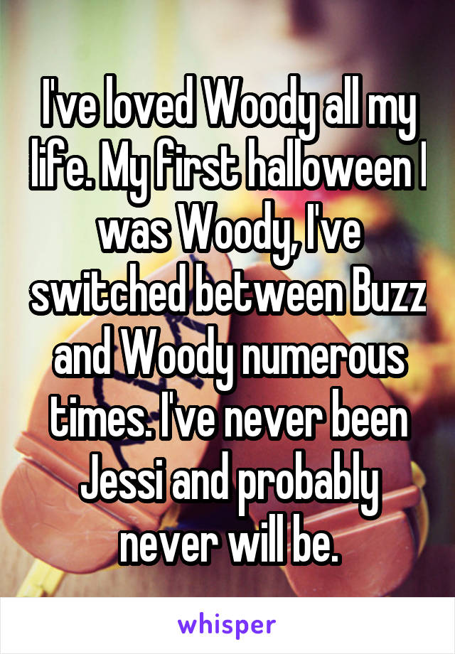 I've loved Woody all my life. My first halloween I was Woody, I've switched between Buzz and Woody numerous times. I've never been Jessi and probably never will be.