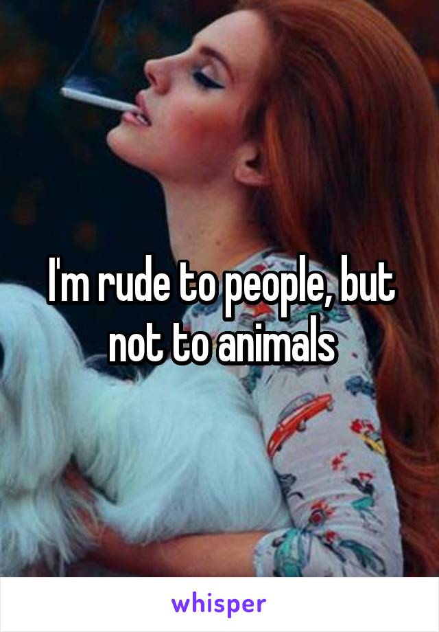 I'm rude to people, but not to animals