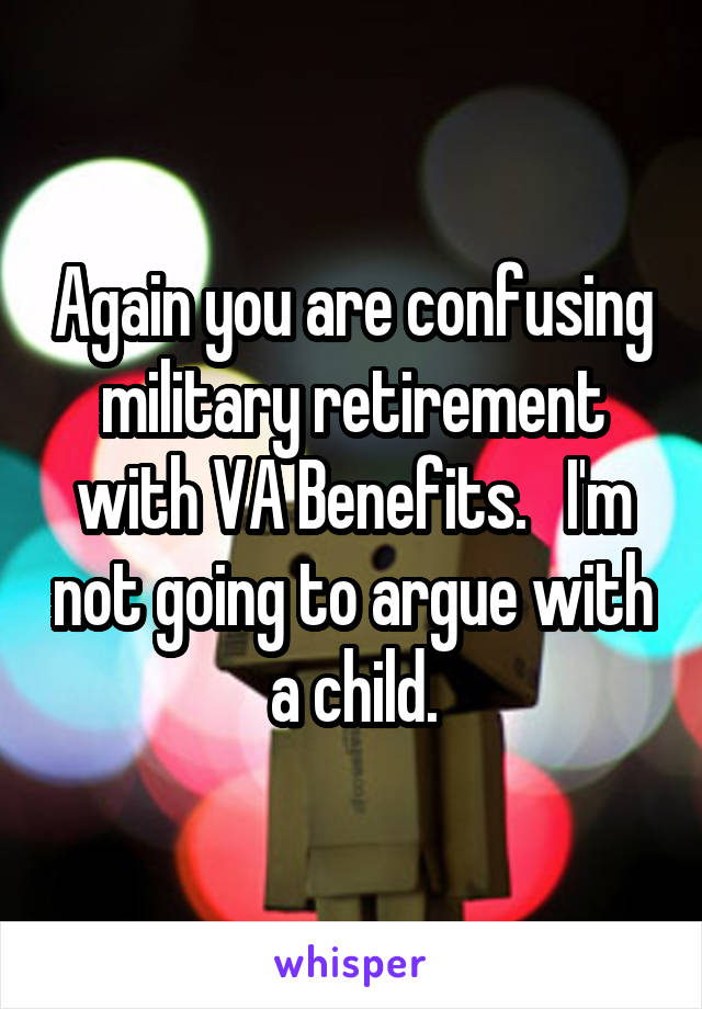 Again you are confusing military retirement with VA Benefits.   I'm not going to argue with a child.